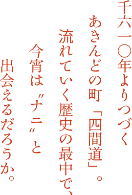 千六一〇年よりつづくあきんどの町「四間道」。流れていく歴史の最中で、今宵は”ナニ”と出会えるだろうか。